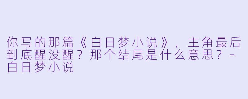 你写的那篇《白日梦小说》，主角最后到底醒没醒？那个结尾是什么意思？-白日梦小说