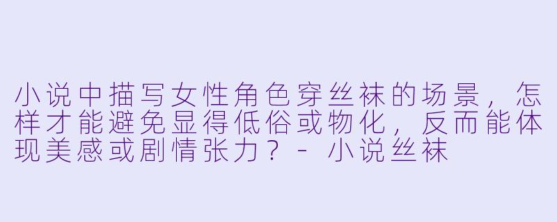 小说中描写女性角色穿丝袜的场景,怎样才能避免显得低俗或物化,反而能体现美感或剧情张力?-小说丝袜