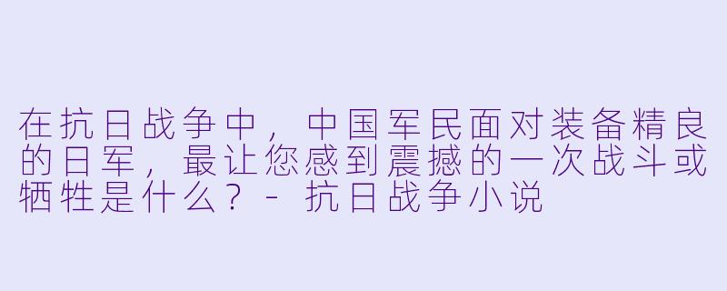 在抗日战争中,中国军民面对装备精良的日军,最让您感到震撼的一次战斗或牺牲是什么?-抗日战争小说