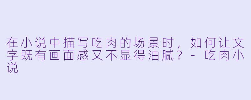 在小说中描写吃肉的场景时，如何让文字既有画面感又不显得油腻？-吃肉小说