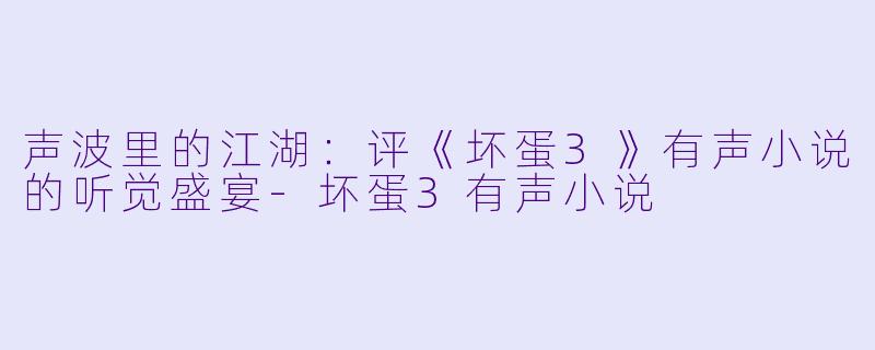 声波里的江湖:评《坏蛋3》有声小说的听觉盛宴-坏蛋3有声小说