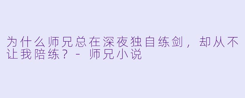 为什么师兄总在深夜独自练剑，却从不让我陪练？-师兄小说