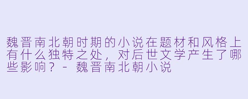 魏晋南北朝时期的小说在题材和风格上有什么独特之处,对后世文学产生了哪些影响?-魏晋南北朝小说