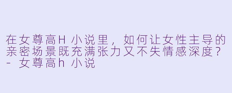 在女尊高H小说里,如何让女性主导的亲密场景既充满张力又不失情感深度?-女尊高h小说