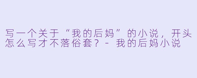 写一个关于“我的后妈”的小说，开头怎么写才不落俗套？-我的后妈小说