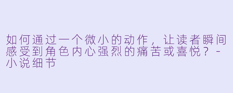 如何通过一个微小的动作，让读者瞬间感受到角色内心强烈的痛苦或喜悦？