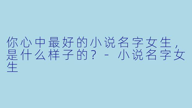 你心中最好的小说名字女生，是什么样子的？-小说名字女生