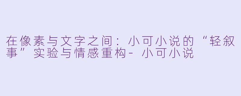 在像素与文字之间：小可小说的“轻叙事”实验与情感重构-小可小说