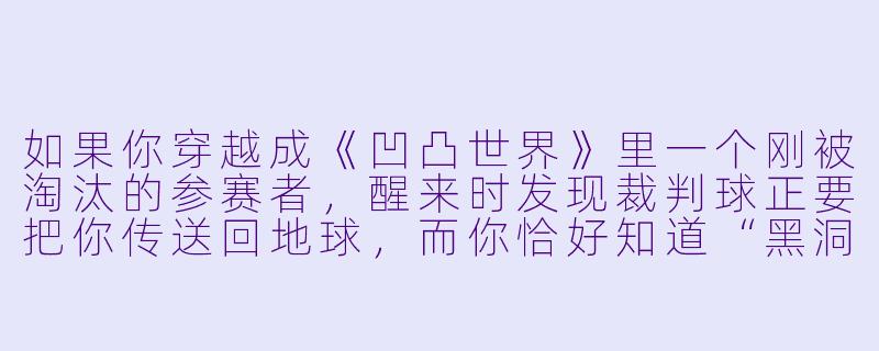 如果你穿越成《凹凸世界》里一个刚被淘汰的参赛者，醒来时发现裁判球正要把你传送回地球，而你恰好知道“黑洞”即将吞噬整个凹凸星——你会怎么用最短的一句话让裁判球相信你、并帮你联系丹尼尔？-穿越凹凸世界小说