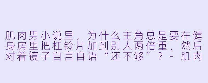 肌肉男小说里，为什么主角总是要在健身房里把杠铃片加到别人两倍重，然后对着镜子自言自语“还不够”？-肌肉男小说