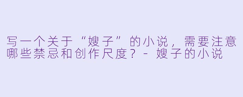 写一个关于“嫂子”的小说，需要注意哪些禁忌和创作尺度？-嫂子的小说