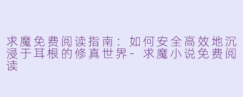 求魔免费阅读指南:如何安全高效地沉浸于耳根的修真世界-求魔小说免费阅读