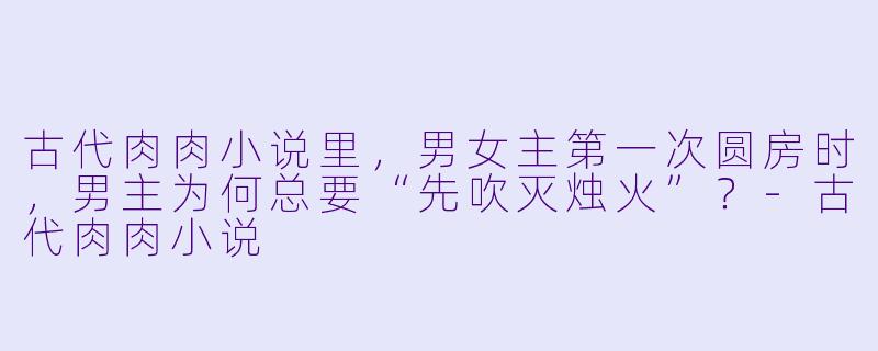 古代肉肉小说里，男女主第一次圆房时，男主为何总要“先吹灭烛火”？-古代肉肉小说