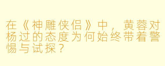 在《神雕侠侣》中，黄蓉对杨过的态度为何始终带着警惕与试探？