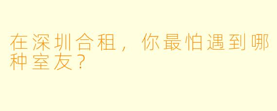 在深圳合租，你最怕遇到哪种室友？