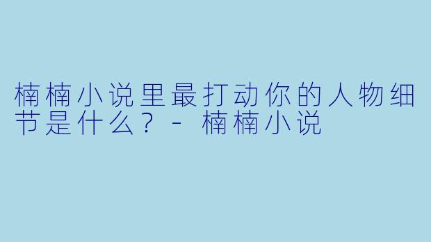 楠楠小说里最打动你的人物细节是什么？-楠楠小说