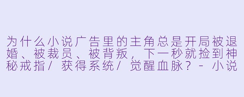 为什么小说广告里的主角总是开局被退婚、被裁员、被背叛，下一秒就捡到神秘戒指/获得系统/觉醒血脉？-小说广告