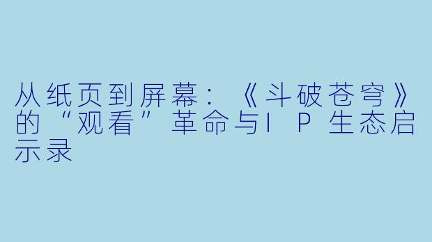 从纸页到屏幕：《斗破苍穹》的“观看”革命与IP生态启示录
