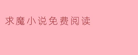求魔免费阅读指南：如何安全高效地沉浸于耳根的修真世界
