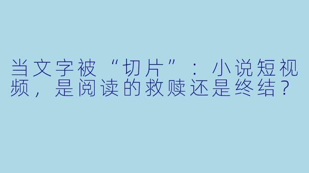 当文字被“切片”:小说短视频,是阅读的救赎还是终结?