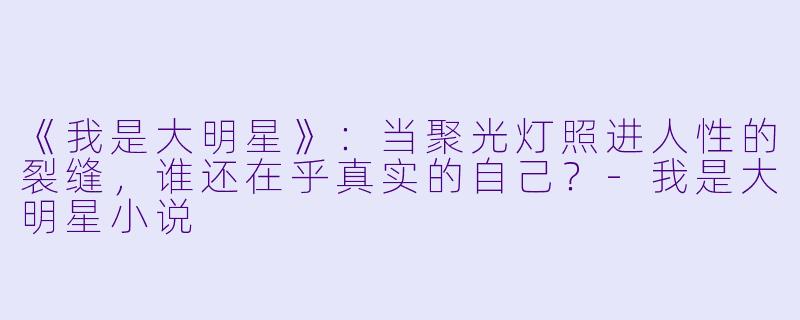 《我是大明星》:当聚光灯照进人性的裂缝,谁还在乎真实的自己?-我是大明星小说