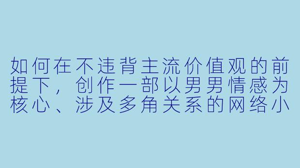 如何在不违背主流价值观的前提下，创作一部以男男情感为核心、涉及多角关系的网络小说，并确保角色关系的合理性与情感深度？