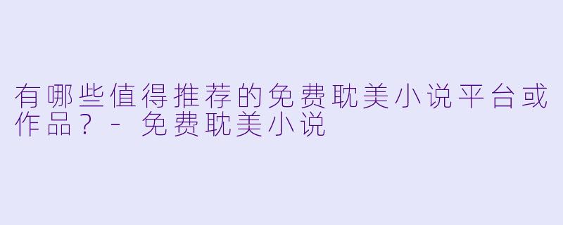有哪些值得推荐的免费耽美小说平台或作品?-免费耽美小说