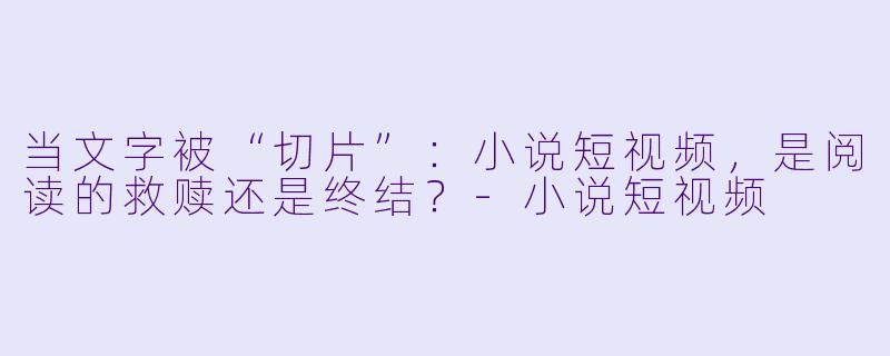 当文字被“切片”:小说短视频,是阅读的救赎还是终结?-小说短视频