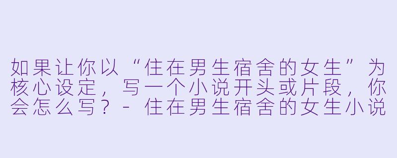 如果让你以“住在男生宿舍的女生”为核心设定,写一个小说开头或片段,你会怎么写?-住在男生宿舍的女生小说