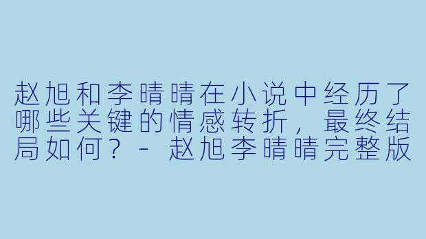 赵旭和李晴晴在小说中经历了哪些关键的情感转折,最终结局如何?-赵旭李晴晴完整版小说