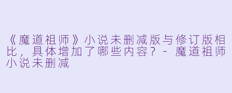 《魔道祖师》小说未删减版与修订版相比,具体增加了哪些内容?-魔道祖师小说未删减