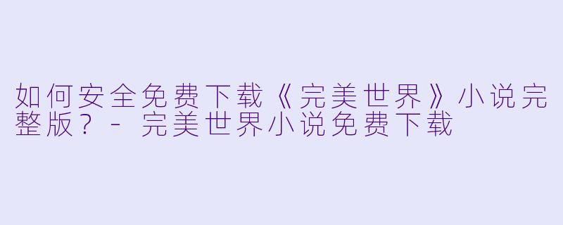 如何安全免费下载《完美世界》小说完整版?-完美世界小说免费下载