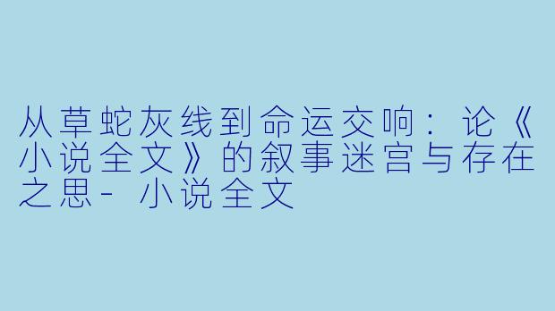 从草蛇灰线到命运交响:论《小说全文》的叙事迷宫与存在之思-小说全文