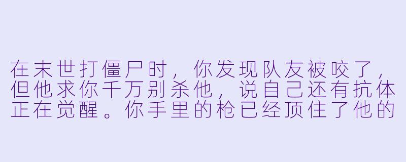 在末世打僵尸时,你发现队友被咬了,但他求你千万别杀他,说自己还有抗体正在觉醒。你手里的枪已经顶住了他的额头,这时候,他忽然咧嘴笑了,露出嘴里第二排细密的、正在蠕动的尖牙——你该怎么办?-打僵尸的小说
