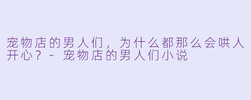 宠物店的男人们，为什么都那么会哄人开心？-宠物店的男人们小说