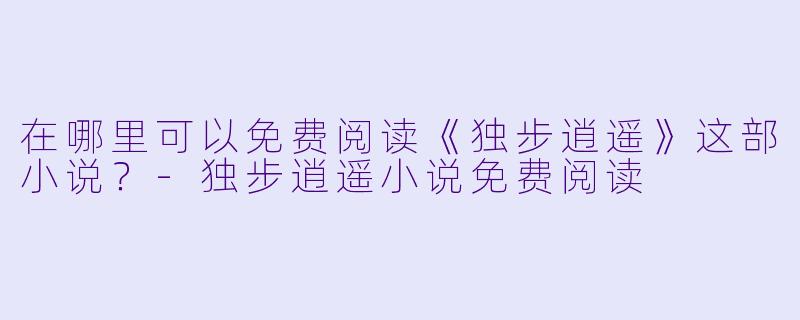 在哪里可以免费阅读《独步逍遥》这部小说?-独步逍遥小说免费阅读