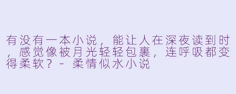 有没有一本小说，能让人在深夜读到时，感觉像被月光轻轻包裹，连呼吸都变得柔软？-柔情似水小说