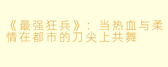 《最强狂兵》：当热血与柔情在都市的刀尖上共舞