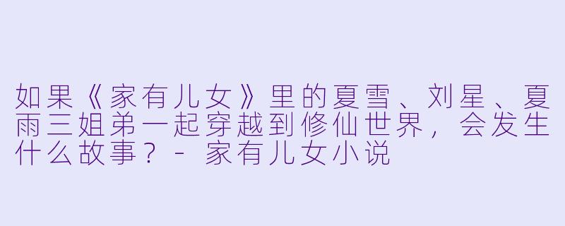 如果《家有儿女》里的夏雪、刘星、夏雨三姐弟一起穿越到修仙世界，会发生什么故事？-家有儿女小说