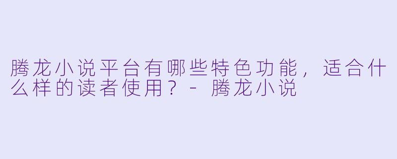 腾龙小说平台有哪些特色功能，适合什么样的读者使用？-腾龙小说