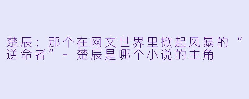 楚辰:那个在网文世界里掀起风暴的“逆命者”-楚辰是哪个小说的主角