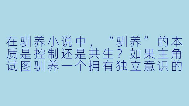 在驯养小说中,“驯养”的本质是控制还是共生?如果主角试图驯养一个拥有独立意识的非人存在(如龙、AI、外星生物),如何避免故事滑向单方面的压迫或斯德哥尔摩综合征式的扭曲关系?-驯养小说