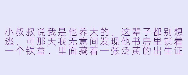 小叔叔说我是他养大的,这辈子都别想逃,可那天我无意间发现他书房里锁着一个铁盒,里面藏着一张泛黄的出生证明——我的出生证明上,父母栏赫然写着他和另一个女人的名字。他到底是谁?-小叔叔小说