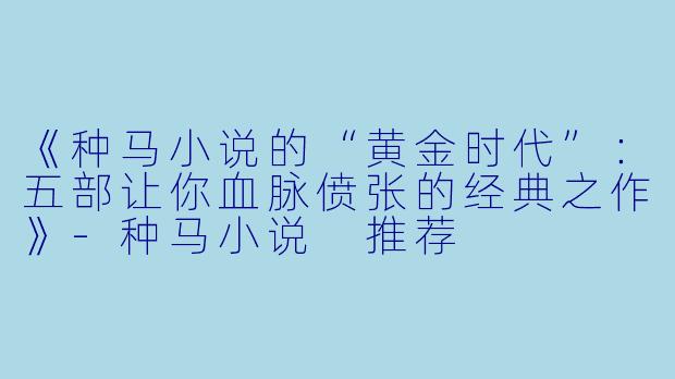 《种马小说的“黄金时代”:五部让你血脉偾张的经典之作》-种马小说 推荐