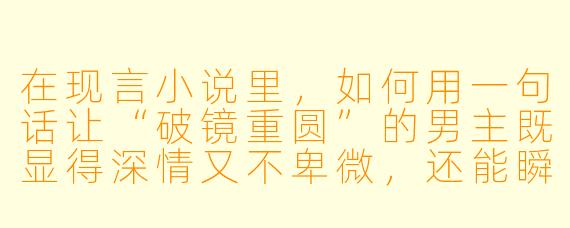 在现言小说里，如何用一句话让“破镜重圆”的男主既显得深情又不卑微，还能瞬间把虐感拉满？