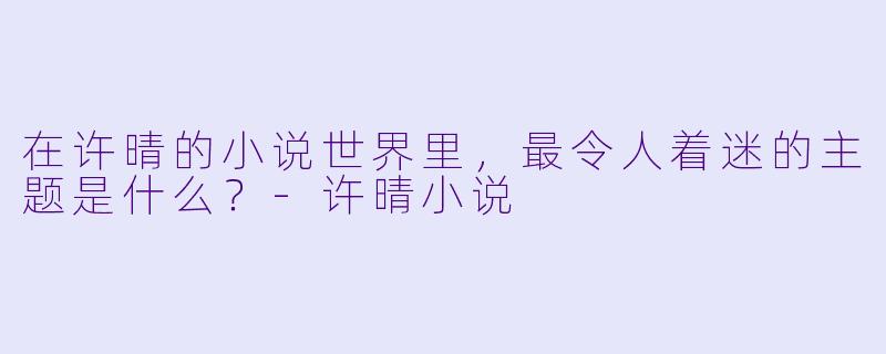 在许晴的小说世界里，最令人着迷的主题是什么？-许晴小说