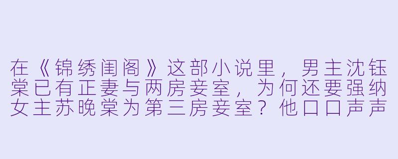 在《锦绣闺阁》这部小说里,男主沈钰棠已有正妻与两房妾室,为何还要强纳女主苏晚棠为第三房妾室?他口口声声说爱她,这份爱是否只是占有欲作祟?-三妻四妾小说