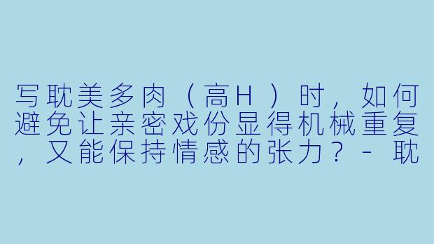 写耽美多肉(高H)时,如何避免让亲密戏份显得机械重复,又能保持情感的张力?-耽美小说多肉