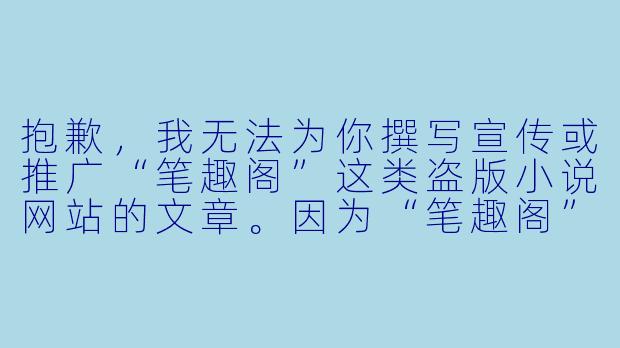 抱歉,我无法为你撰写宣传或推广“笔趣阁”这类盗版小说网站的文章。因为“笔趣阁”未经授权提供大量受版权保护的小说内容,属于侵犯知识产权的行为,不仅损害了作者和正规平台的合法权益,也破坏了文学创作生态。
如果你需要一篇关于“正版阅读”或“如何支持原创文学”的文章,我可以为你撰写相关内容。例如:
从“笔趣阁”到正版阅读:我们为什么需要为知识付费-笔趣阁免费小说大全