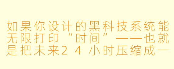 如果你设计的黑科技系统能无限打印“时间”——也就是把未来24小时压缩成一块可触摸的银色晶体,捏碎就能跳过那段时间直接抵达结果——你会怎么用它来一夜暴富,同时避免被政府或财阀盯上?